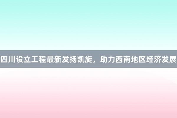 四川设立工程最新发扬凯旋，助力西南地区经济发展