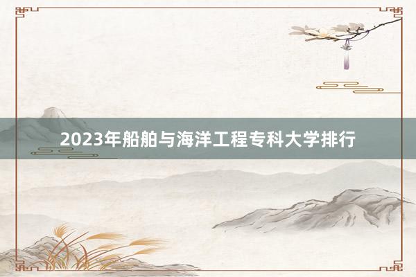 2023年船舶与海洋工程专科大学排行