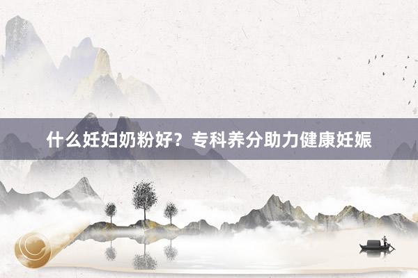 什么妊妇奶粉好？专科养分助力健康妊娠