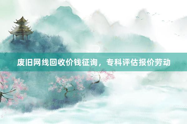 废旧网线回收价钱征询，专科评估报价劳动