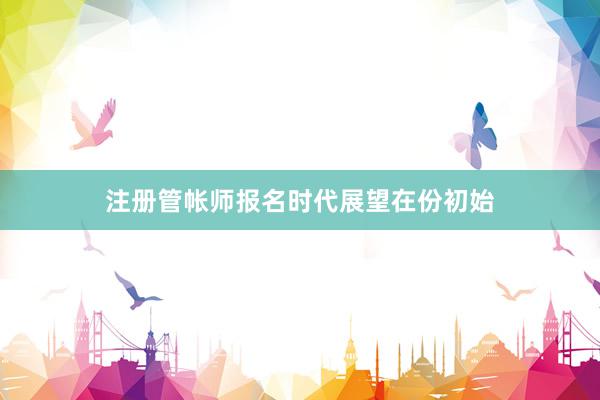 注册管帐师报名时代展望在份初始