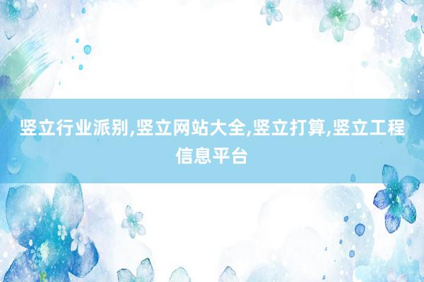 竖立行业派别，竖立网站大全，竖立打算，竖立工程信息平台