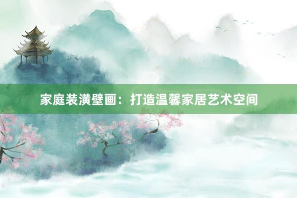 家庭装潢壁画：打造温馨家居艺术空间