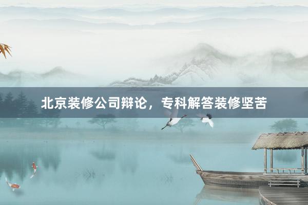 北京装修公司辩论，专科解答装修坚苦