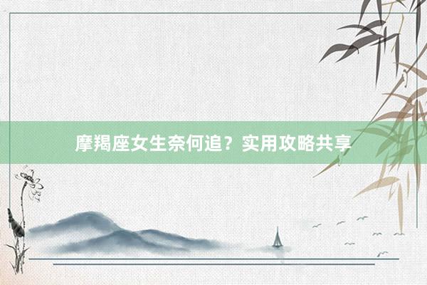 摩羯座女生奈何追？实用攻略共享